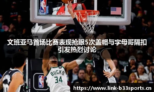 文班亚马首场比赛表现抢眼5次盖帽与字母哥隔扣引发热烈讨论